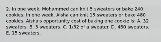 2. In one week, Mohammed can knit 5 sweaters or bake 240 cookies. In one week, Aisha can knit 15 sweaters or bake 480 cookies. Aisha's opportunity cost of baking one cookie is: A. 32 sweaters. B. 5 sweaters. C. 1/32 of a sweater. D. 480 sweaters. E. 15 sweaters.