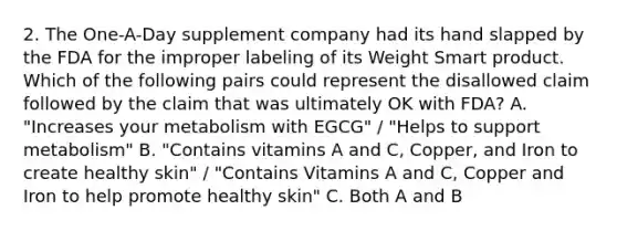 2. The One-A-Day supplement company had its hand slapped by the FDA for the improper labeling of its Weight Smart product. Which of the following pairs could represent the disallowed claim followed by the claim that was ultimately OK with FDA? A. "Increases your metabolism with EGCG" / "Helps to support metabolism" B. "Contains vitamins A and C, Copper, and Iron to create healthy skin" / "Contains Vitamins A and C, Copper and Iron to help promote healthy skin" C. Both A and B