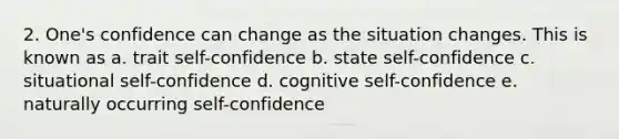 2. One's confidence can change as the situation changes. This is known as a. trait self-confidence b. state self-confidence c. situational self-confidence d. cognitive self-confidence e. naturally occurring self-confidence