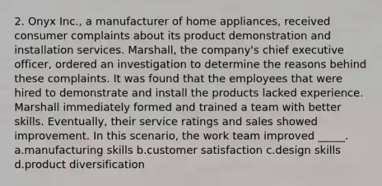 2. Onyx Inc., a manufacturer of home appliances, received consumer complaints about its product demonstration and installation services. Marshall, the company's chief executive officer, ordered an investigation to determine the reasons behind these complaints. It was found that the employees that were hired to demonstrate and install the products lacked experience. Marshall immediately formed and trained a team with better skills. Eventually, their service ratings and sales showed improvement. In this scenario, the work team improved _____. a.manufacturing skills b.customer satisfaction c.design skills d.product diversification