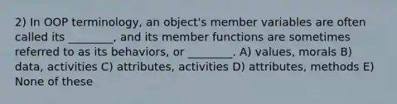 2) In OOP terminology, an object's member variables are often called its ________, and its member functions are sometimes referred to as its behaviors, or ________. A) values, morals B) data, activities C) attributes, activities D) attributes, methods E) None of these