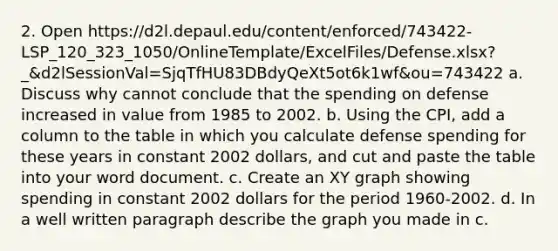 2. Open https://d2l.depaul.edu/content/enforced/743422-LSP_120_323_1050/OnlineTemplate/ExcelFiles/Defense.xlsx?_&d2lSessionVal=SjqTfHU83DBdyQeXt5ot6k1wf&ou=743422 a. Discuss why cannot conclude that the spending on defense increased in value from 1985 to 2002. b. Using the CPI, add a column to the table in which you calculate defense spending for these years in constant 2002 dollars, and cut and paste the table into your word document. c. Create an XY graph showing spending in constant 2002 dollars for the period 1960-2002. d. In a well written paragraph describe the graph you made in c.