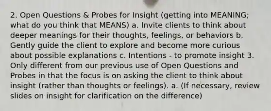 2. Open Questions & Probes for Insight (getting into MEANING; what do you think that MEANS) a. Invite clients to think about deeper meanings for their thoughts, feelings, or behaviors b. Gently guide the client to explore and become more curious about possible explanations c. Intentions - to promote insight 3. Only different from our previous use of Open Questions and Probes in that the focus is on asking the client to think about insight (rather than thoughts or feelings). a. (If necessary, review slides on insight for clarification on the difference)