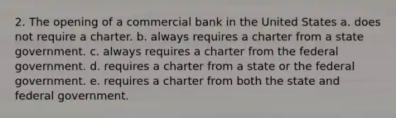 2. The opening of a commercial bank in the United States a. does not require a charter. b. always requires a charter from a state government. c. always requires a charter from the federal government. d. requires a charter from a state or the federal government. e. requires a charter from both the state and federal government.