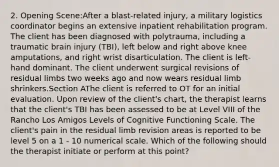 2. Opening Scene:After a blast-related injury, a military logistics coordinator begins an extensive inpatient rehabilitation program. The client has been diagnosed with polytrauma, including a traumatic brain injury (TBI), left below and right above knee amputations, and right wrist disarticulation. The client is left-hand dominant. The client underwent surgical revisions of residual limbs two weeks ago and now wears residual limb shrinkers.Section AThe client is referred to OT for an initial evaluation. Upon review of the client's chart, the therapist learns that the client's TBI has been assessed to be at Level VIII of the Rancho Los Amigos Levels of Cognitive Functioning Scale. The client's pain in the residual limb revision areas is reported to be level 5 on a 1 - 10 numerical scale. Which of the following should the therapist initiate or perform at this point?