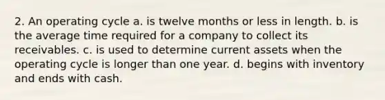 2. An operating cycle a. is twelve months or less in length. b. is the average time required for a company to collect its receivables. c. is used to determine current assets when the operating cycle is longer than one year. d. begins with inventory and ends with cash.