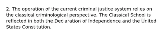 2. The operation of the current criminal justice system relies on the classical criminological perspective. The Classical School is reflected in both the Declaration of Independence and the United States Constitution.