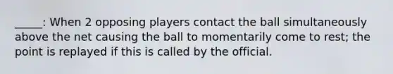 _____: When 2 opposing players contact the ball simultaneously above the net causing the ball to momentarily come to rest; the point is replayed if this is called by the official.