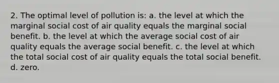 2. The optimal level of pollution is: a. the level at which the marginal social cost of air quality equals the marginal social benefit. b. the level at which the average social cost of air quality equals the average social benefit. c. the level at which the total social cost of air quality equals the total social benefit. d. zero.