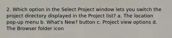 2. Which option in the Select Project window lets you switch the project directory displayed in the Project list? a. The location pop-up menu b. What's New? button c. Project view options d. The Browser folder icon