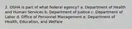 2. OSHA is part of what federal agency? a. Department of Health and Human Services b. Department of Justice c. Department of Labor d. Office of Personnel Management e. Department of Health, Education, and Welfare