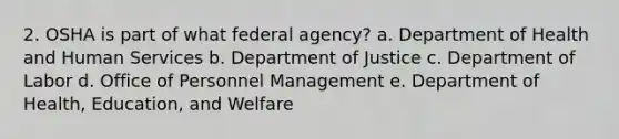 2. OSHA is part of what federal agency? a. Department of Health and Human Services b. Department of Justice c. Department of Labor d. Office of Personnel Management e. Department of Health, Education, and Welfare