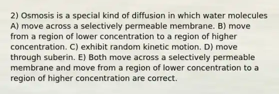 2) Osmosis is a special kind of diffusion in which water molecules A) move across a selectively permeable membrane. B) move from a region of lower concentration to a region of higher concentration. C) exhibit random kinetic motion. D) move through suberin. E) Both move across a selectively permeable membrane and move from a region of lower concentration to a region of higher concentration are correct.