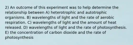 2) An outcome of this experiment was to help determine the relationship between A) heterotrophic and autotrophic organisms. B) wavelengths of light and the rate of aerobic respiration. C) wavelengths of light and the amount of heat released. D) wavelengths of light and the rate of photosynthesis. E) the concentration of carbon dioxide and the rate of photosynthesis