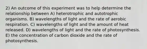 2) An outcome of this experiment was to help determine the relationship between A) heterotrophic and autotrophic organisms. B) wavelengths of light and the rate of aerobic respiration. C) wavelengths of light and the amount of heat released. D) wavelengths of light and the rate of photosynthesis. E) the concentration of carbon dioxide and the rate of photosynthesis.