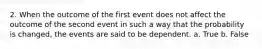 2. When the outcome of the first event does not affect the outcome of the second event in such a way that the probability is changed, the events are said to be dependent. a. True b. False