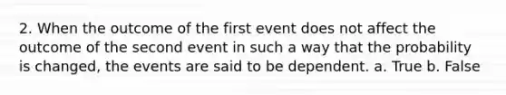 2. When the outcome of the first event does not affect the outcome of the second event in such a way that the probability is changed, the events are said to be dependent. a. True b. False