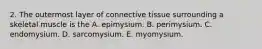 2. The outermost layer of connective tissue surrounding a skeletal muscle is the A. epimysium. B. perimysium. C. endomysium. D. sarcomysium. E. myomysium.