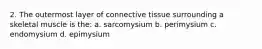 2. The outermost layer of connective tissue surrounding a skeletal muscle is the: a. sarcomysium b. perimysium c. endomysium d. epimysium