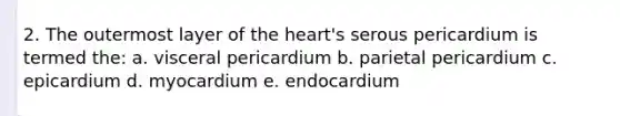 2. The outermost layer of the heart's serous pericardium is termed the: a. visceral pericardium b. parietal pericardium c. epicardium d. myocardium e. endocardium