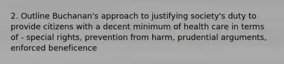 2. Outline Buchanan's approach to justifying society's duty to provide citizens with a decent minimum of health care in terms of - special rights, prevention from harm, prudential arguments, enforced beneficence