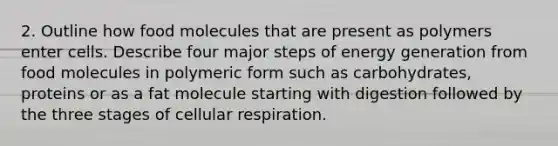 2. Outline how food molecules that are present as polymers enter cells. Describe four major steps of energy generation from food molecules in polymeric form such as carbohydrates, proteins or as a fat molecule starting with digestion followed by the three stages of cellular respiration.