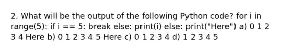 2. What will be the output of the following Python code? for i in range(5): if i == 5: break else: print(i) else: print("Here") a) 0 1 2 3 4 Here b) 0 1 2 3 4 5 Here c) 0 1 2 3 4 d) 1 2 3 4 5