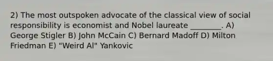 2) The most outspoken advocate of the classical view of social responsibility is economist and Nobel laureate ________. A) George Stigler B) John McCain C) Bernard Madoff D) Milton Friedman E) "Weird Al" Yankovic