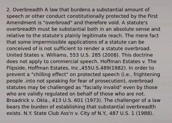 2. Overbreadth A law that burdens a substantial amount of speech or other conduct constitutionally protected by the First Amendment is "overbroad" and therefore void. A statute's overbreadth must be substantial both in an absolute sense and relative to the statute's plainly legitimate reach. The mere fact that some impermissible applications of a statute can be conceived of is not sufficient to render a statute overbroad. United States v. Williams, 553 U.S. 285 (2008). This doctrine does not apply to commercial speech. Hoffman Estates v. The Flipside, Hoffman Estates, Inc.,455U.S.489(1982). In order to prevent a "chilling effect" on protected speech (i.e., frightening people .into not speaking for fear of prosecution), overbroad statutes may be challenged as "facially invalid" even by those who are validly regulated on behalf of those who are not. Broadrick v. Okla., 413 U.S. 601 (1973). The challenger of a law bears the burden of establishing that substantial overbreadth exists. N.Y. State Club Ass'n v. City of N.Y., 487 U.S. 1 (1988).