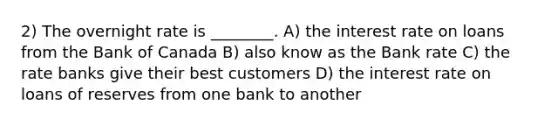 2) The overnight rate is ________. A) the interest rate on loans from the Bank of Canada B) also know as the Bank rate C) the rate banks give their best customers D) the interest rate on loans of reserves from one bank to another