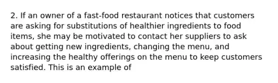 2. If an owner of a fast-food restaurant notices that customers are asking for substitutions of healthier ingredients to food items, she may be motivated to contact her suppliers to ask about getting new ingredients, changing the menu, and increasing the healthy offerings on the menu to keep customers satisfied. This is an example of