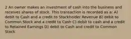 2 An owner makes an investment of cash into the business and receives shares of stock. This transaction is recorded as a: A) debit to Cash and a credit to Stockholder Revenue B) debit to Common Stock and a credit to Cash C) debit to cash and a credit to Retained Earnings D) debit to Cash and credit to Common Stock