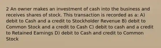 2 An owner makes an investment of cash into the business and receives shares of stock. This transaction is recorded as a: A) debit to Cash and a credit to Stockholder Revenue B) debit to Common Stock and a credit to Cash C) debit to cash and a credit to Retained Earnings D) debit to Cash and credit to Common Stock