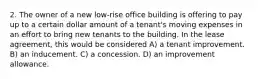 2. The owner of a new low-rise office building is offering to pay up to a certain dollar amount of a tenant's moving expenses in an effort to bring new tenants to the building. In the lease agreement, this would be considered A) a tenant improvement. B) an inducement. C) a concession. D) an improvement allowance.