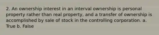 2. An ownership interest in an interval ownership is personal property rather than real property, and a transfer of ownership is accomplished by sale of stock in the controlling corporation. a. True b. False