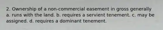 2. Ownership of a non-commercial easement in gross generally a. runs with the land. b. requires a servient tenement. c. may be assigned. d. requires a dominant tenement.