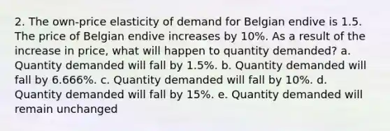 2. The own-price elasticity of demand for Belgian endive is 1.5. The price of Belgian endive increases by 10%. As a result of the increase in price, what will happen to quantity demanded? a. Quantity demanded will fall by 1.5%. b. Quantity demanded will fall by 6.666%. c. Quantity demanded will fall by 10%. d. Quantity demanded will fall by 15%. e. Quantity demanded will remain unchanged