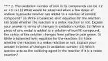 **** 2. The oxidation number of iron in its compounds can be +2 or +3. (a) (i) What would be observed when a few drops of sodium hydroxide solution are added to a solution of iron(III) compound? (ii) Write a balanced ionic equation for the reaction. (iii) State whether the reaction is a redox reaction or not. Explain your answer in terms of changes in oxidation number. (b) When a piece of zinc metal is added to a solution of iron(III) compound, the colour of the solution changes from yellow to pale green. (i) Write a balanced ionic equation for the reaction. (ii) State whether the reaction is a redox reaction or not. Explain your answer in terms of changes in oxidation number. (iii) Which species acts as the oxidizing agent in the reaction if it is a redox reaction?