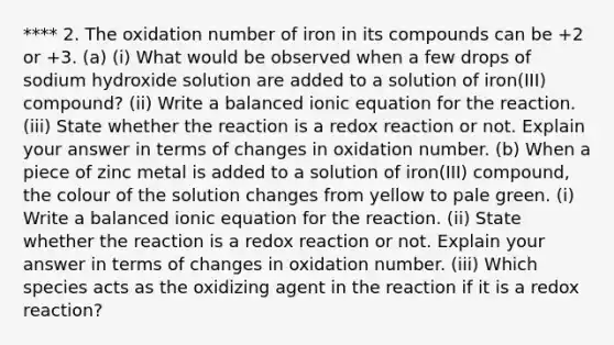 **** 2. The oxidation number of iron in its compounds can be +2 or +3. (a) (i) What would be observed when a few drops of sodium hydroxide solution are added to a solution of iron(III) compound? (ii) Write a balanced ionic equation for the reaction. (iii) State whether the reaction is a redox reaction or not. Explain your answer in terms of changes in oxidation number. (b) When a piece of zinc metal is added to a solution of iron(III) compound, the colour of the solution changes from yellow to pale green. (i) Write a balanced ionic equation for the reaction. (ii) State whether the reaction is a redox reaction or not. Explain your answer in terms of changes in oxidation number. (iii) Which species acts as the oxidizing agent in the reaction if it is a redox reaction?