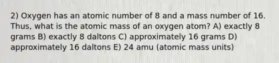 2) Oxygen has an atomic number of 8 and a mass number of 16. Thus, what is the atomic mass of an oxygen atom? A) exactly 8 grams B) exactly 8 daltons C) approximately 16 grams D) approximately 16 daltons E) 24 amu (atomic mass units)