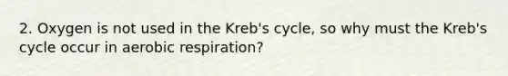 2. Oxygen is not used in the Kreb's cycle, so why must the Kreb's cycle occur in aerobic respiration?