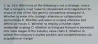 2. (p. 161) Which one of the following is not a strategic choice that a company must make to complement and supplement its choice of one of the five generic competitive strategies? A. Whether to enter into strategic alliances or collaborative partnerships B. Whether and when to employ offensive and defensive moves C. Whether to employ a market share leadership strategy D. Whether to integrate forward or backward into more stages of the industry value chain E. Whether to bolster the company's market position and competitiveness via acquisition or merger