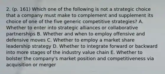 2. (p. 161) Which one of the following is not a strategic choice that a company must make to complement and supplement its choice of one of the five generic competitive strategies? A. Whether to enter into strategic alliances or collaborative partnerships B. Whether and when to employ offensive and defensive moves C. Whether to employ a market share leadership strategy D. Whether to integrate forward or backward into more stages of the industry value chain E. Whether to bolster the company's market position and competitiveness via acquisition or merger