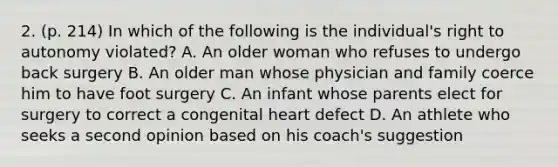 2. (p. 214) In which of the following is the individual's right to autonomy violated? A. An older woman who refuses to undergo back surgery B. An older man whose physician and family coerce him to have foot surgery C. An infant whose parents elect for surgery to correct a congenital heart defect D. An athlete who seeks a second opinion based on his coach's suggestion