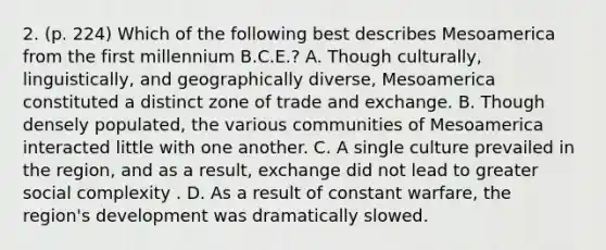 2. (p. 224) Which of the following best describes Mesoamerica from the first millennium B.C.E.? A. Though culturally, linguistically, and geographically diverse, Mesoamerica constituted a distinct zone of trade and exchange. B. Though densely populated, the various communities of Mesoamerica interacted little with one another. C. A single culture prevailed in the region, and as a result, exchange did not lead to greater social complexity . D. As a result of constant warfare, the region's development was dramatically slowed.