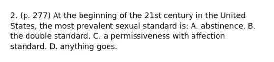 2. (p. 277) At the beginning of the 21st century in the United States, the most prevalent sexual standard is: A. abstinence. B. the double standard. C. a permissiveness with affection standard. D. anything goes.