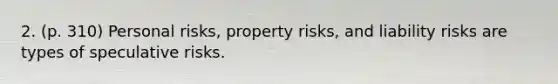 2. (p. 310) Personal risks, property risks, and liability risks are types of speculative risks.