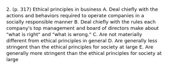 2. (p. 317) Ethical principles in business A. Deal chiefly with the actions and behaviors required to operate companies in a socially responsible manner B. Deal chiefly with the rules each company's top management and board of directors make about "what is right" and "what is wrong." C. Are not materially different from ethical principles in general D. Are generally less stringent than the ethical principles for society at large E. Are generally more stringent than the ethical principles for society at large