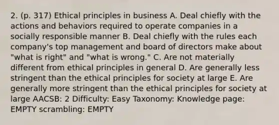 2. (p. 317) Ethical principles in business A. Deal chiefly with the actions and behaviors required to operate companies in a socially responsible manner B. Deal chiefly with the rules each company's top management and board of directors make about "what is right" and "what is wrong." C. Are not materially different from ethical principles in general D. Are generally less stringent than the ethical principles for society at large E. Are generally more stringent than the ethical principles for society at large AACSB: 2 Difficulty: Easy Taxonomy: Knowledge page: EMPTY scrambling: EMPTY