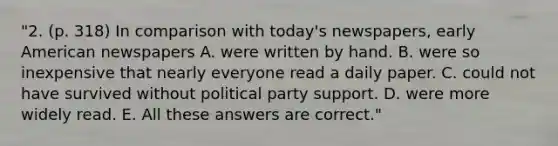 "2. (p. 318) In comparison with today's newspapers, early American newspapers A. were written by hand. B. were so inexpensive that nearly everyone read a daily paper. C. could not have survived without political party support. D. were more widely read. E. All these answers are correct."